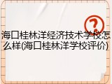 海口桂林洋经济技术学校怎么样(海口桂林洋学校评价)