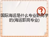 国际海运是什么专业职高学的(海运职高专业)