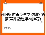 襄阳叛逆青少年学校哪家靠谱(襄阳叛逆学校推荐)