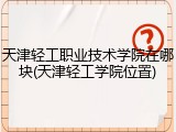 天津轻工职业技术学院在哪块(天津轻工学院位置)