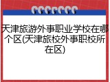 天津旅游外事职业学校在哪个区(天津旅校外事职校所在区)