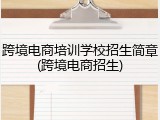 跨境电商培训学校招生简章(跨境电商招生)
