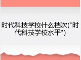 时代科技学校什么档次("时代科技学校水平")