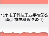 北京电子科技职业学校怎么样(北京电科职校如何)