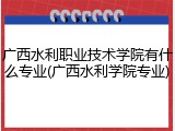 广西水利职业技术学院有什么专业(广西水利学院专业)