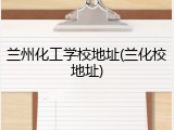 兰州化工学校地址(兰化校地址)