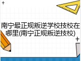 南宁最正规叛逆学校技校在哪里(南宁正规叛逆技校)