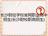 长沙财经学校官网职业高中招生(长沙财校职高招生)