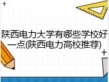 陕西电力大学有哪些学校好一点(陕西电力高校推荐)