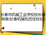长春市机械工业学校校长都有谁(长春机械校历任校长)