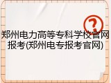 郑州电力高等专科学校官网报考(郑州电专报考官网)