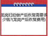 龙岗妇幼做产后恢复需要多少钱?(龙岗产后恢复费用)