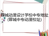 晋城动漫设计学校中专地址(晋城中专动漫校址)