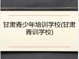 甘肃青少年培训学校(甘肃青训学校)