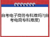 自考电子商务专科难吗?(自考电商专科难度)