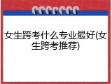 女生跨考什么专业最好(女生跨考推荐)