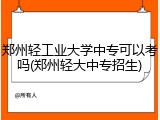 郑州轻工业大学中专可以考吗(郑州轻大中专招生)