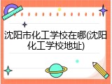 沈阳市化工学校在哪(沈阳化工学校地址)