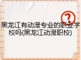 黑龙江有动漫专业的职业学校吗(黑龙江动漫职校)