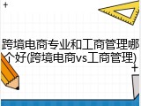 跨境电商专业和工商管理哪个好(跨境电商vs工商管理)