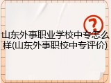 山东外事职业学校中专怎么样(山东外事职校中专评价)