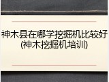 神木县在哪学挖掘机比较好(神木挖掘机培训)