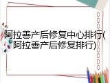 阿拉善产后修复中心排行(阿拉善产后修复排行)