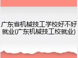 广东省机械技工学校好不好就业(广东机械技工校就业)