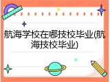 航海学校在哪技校毕业(航海技校毕业)
