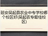 延安吴起县农业中专学校哪个校区好(吴起农专最佳校区)