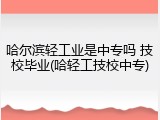 哈尔滨轻工业是中专吗 技校毕业(哈轻工技校中专)