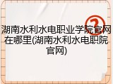 湖南水利水电职业学院官网在哪里(湖南水利水电职院官网)