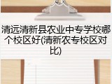 清远清新县农业中专学校哪个校区好(清新农专校区对比)