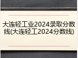 大连轻工业2024录取分数线(大连轻工2024分数线)