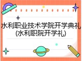 水利职业技术学院开学典礼(水利职院开学礼)