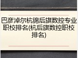 巴彦淖尔杭锦后旗数控专业职校排名(杭后旗数控职校排名)