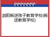 浏阳叛逆孩子教育学校(叛逆教育学校)