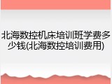 北海数控机床培训班学费多少钱(北海数控培训费用)