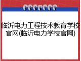 临沂电力工程技术教育学校官网(临沂电力学校官网)
