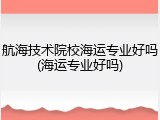 航海技术院校海运专业好吗(海运专业好吗)