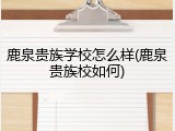 鹿泉贵族学校怎么样(鹿泉贵族校如何)