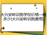 大兴安岭训狗学校价格一般多少(大兴安岭训狗费用)
