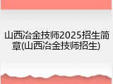 山西冶金技师2025招生简章(山西冶金技师招生)
