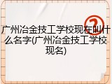 广州冶金技工学校现在叫什么名字(广州冶金技工学校现名)