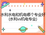水利水电和机电哪个专业好(水利vs机电专业)