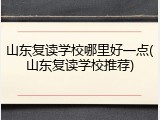 山东复读学校哪里好一点(山东复读学校推荐)