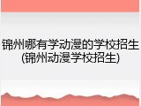 锦州哪有学动漫的学校招生(锦州动漫学校招生)