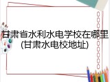 甘肃省水利水电学校在哪里(甘肃水电校地址)