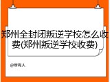 郑州全封闭叛逆学校怎么收费(郑州叛逆学校收费)