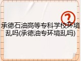 承德石油高等专科学校环境乱吗(承德油专环境乱吗)
